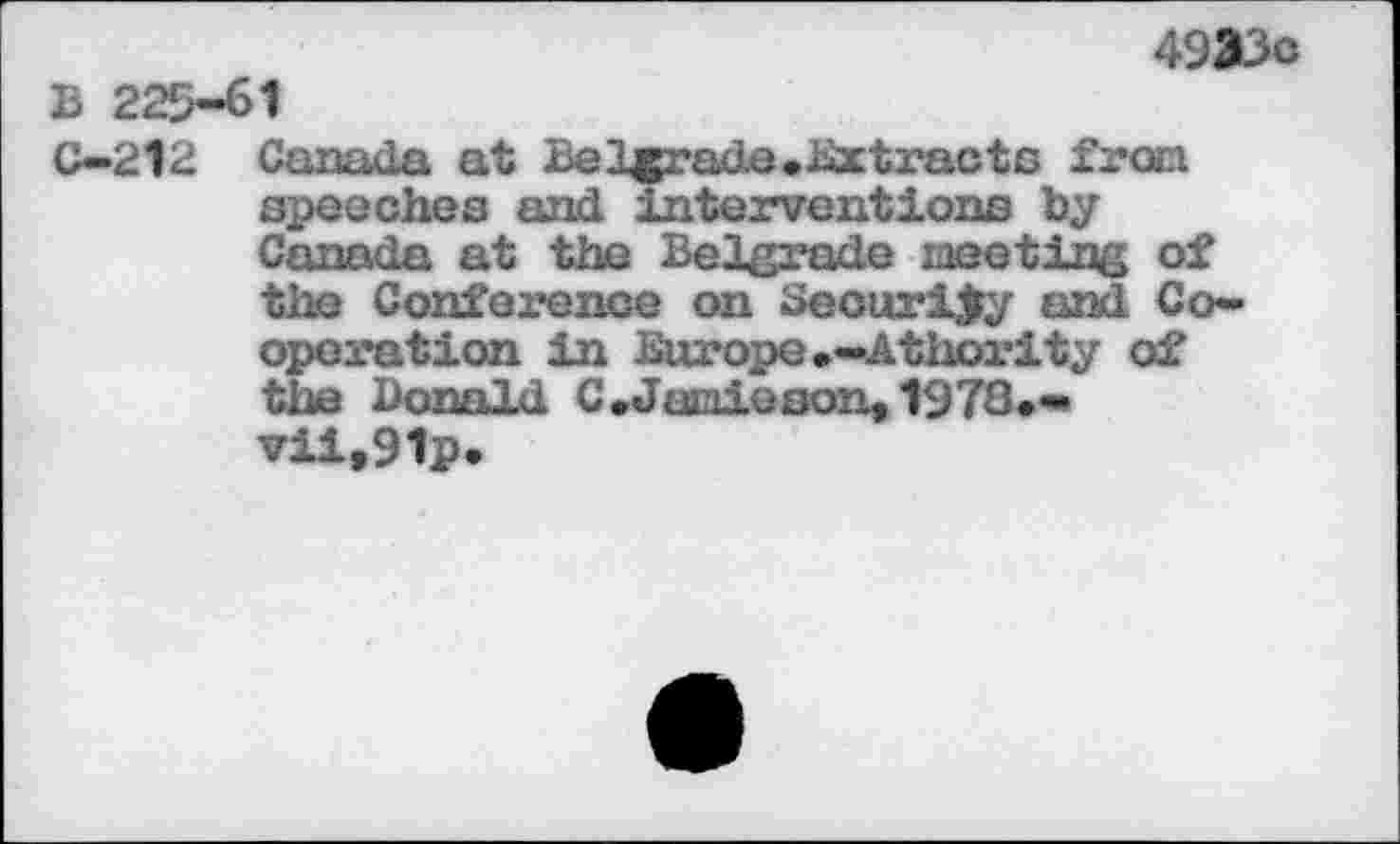 ﻿4933c B 225-61
C—212 Canada at Belgrade.Extracts from speeches and interventions by Canada at the Belgrade meeting of the Conference on Security and Cooperation in Europe.-Athority of the Donald C.Jamieson,1972.-vii,91p.